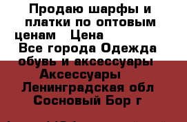 Продаю шарфы и платки по оптовым ценам › Цена ­ 300-2500 - Все города Одежда, обувь и аксессуары » Аксессуары   . Ленинградская обл.,Сосновый Бор г.